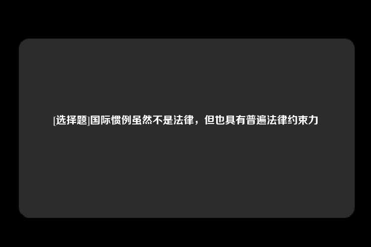 [选择题]国际惯例虽然不是法律，但也具有普遍法律约束力