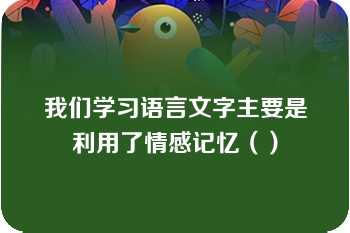 我们学习语言文字主要是利用了情感记忆（）