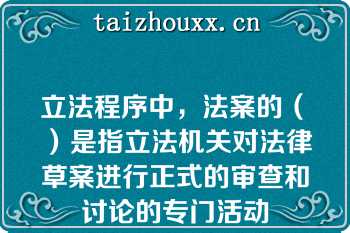 立法程序中，法案的（　）是指立法机关对法律草案进行正式的审查和讨论的专门活动