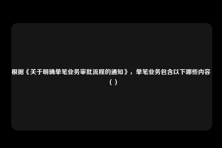 根据《关于明确单笔业务审批流程的通知》，单笔业务包含以下哪些内容（）