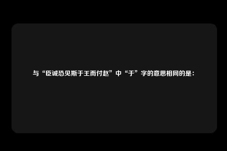 与“臣诚恐见斯于王而付赵”中“于”字的意思相同的是：