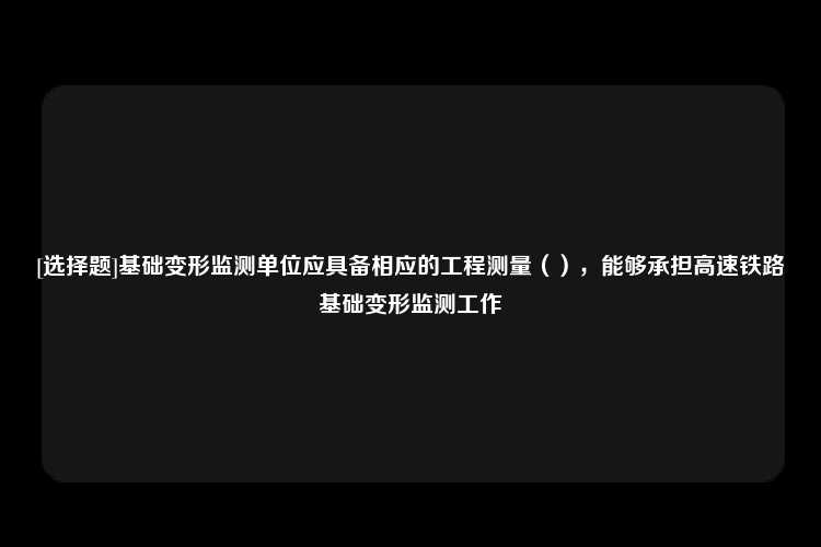 [选择题]基础变形监测单位应具备相应的工程测量（），能够承担高速铁路基础变形监测工作