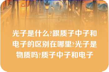 光子是什么?跟质子中子和电子的区别在哪里?光子是物质吗?质子中子和电子