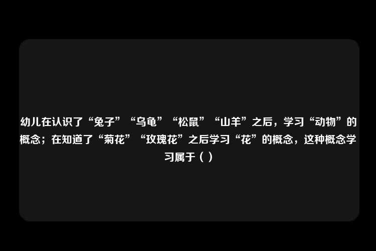 幼儿在认识了“兔子”“乌龟”“松鼠”“山羊”之后，学习“动物”的概念；在知道了“菊花”“玫瑰花”之后学习“花”的概念，这种概念学习属于（）