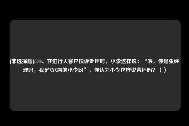 [非选择题]/389、在进行大客户投诉处理时，小李这样说：“喂，你是张经理吗，我是XXX店的小李呀”，你认为小李这样说合适吗？（）