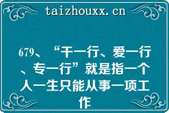 679、“干一行、爱一行、专一行”就是指一个人一生只能从事一项工作