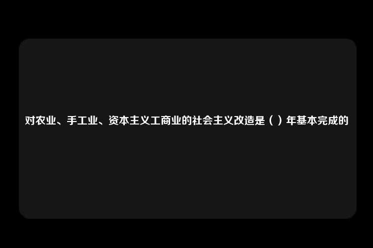 对农业、手工业、资本主义工商业的社会主义改造是（）年基本完成的