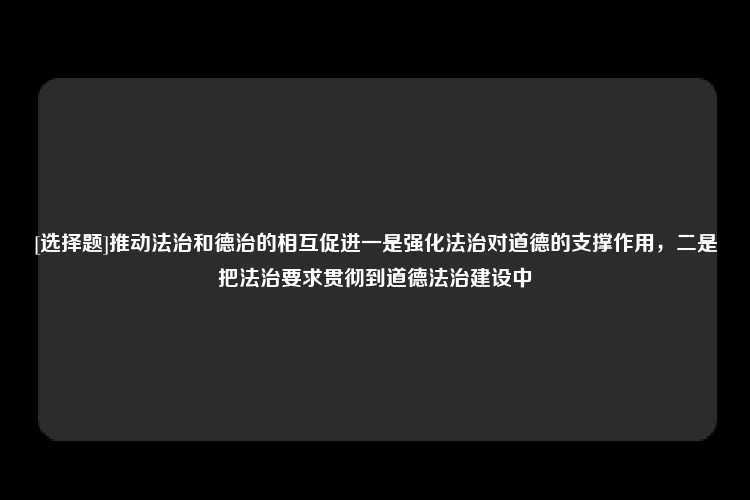 [选择题]推动法治和德治的相互促进一是强化法治对道德的支撑作用，二是把法治要求贯彻到道德法治建设中