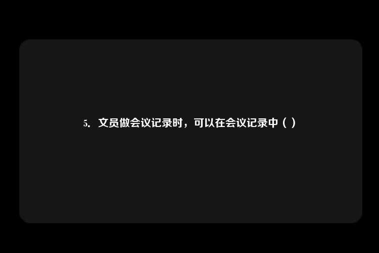 5．文员做会议记录时，可以在会议记录中（）