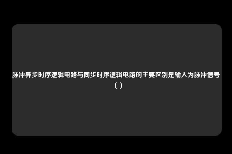 脉冲异步时序逻辑电路与同步时序逻辑电路的主要区别是输入为脉冲信号（）