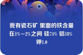 我有瓷石矿 里面的铁含量在1%~2%之间 硅74% 铝18% 钾1.0