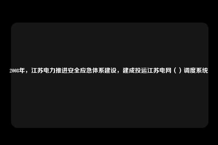 2008年，江苏电力推进安全应急体系建设，建成投运江苏电网（）调度系统