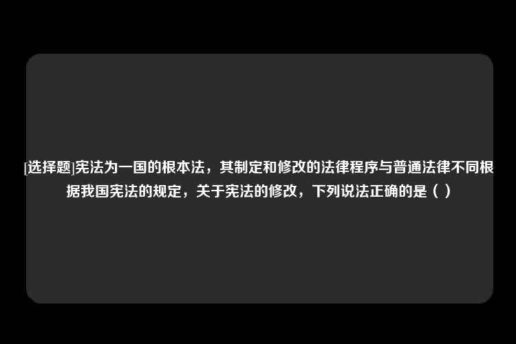 [选择题]宪法为一国的根本法，其制定和修改的法律程序与普通法律不同根据我国宪法的规定，关于宪法的修改，下列说法正确的是（）