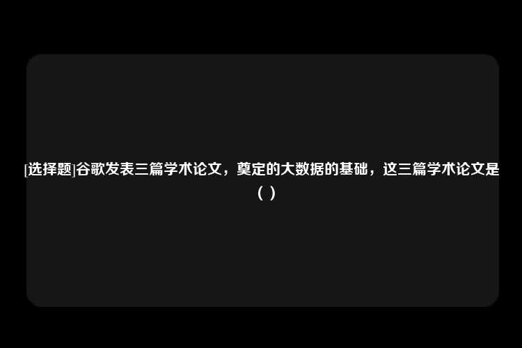 [选择题]谷歌发表三篇学术论文，奠定的大数据的基础，这三篇学术论文是（）