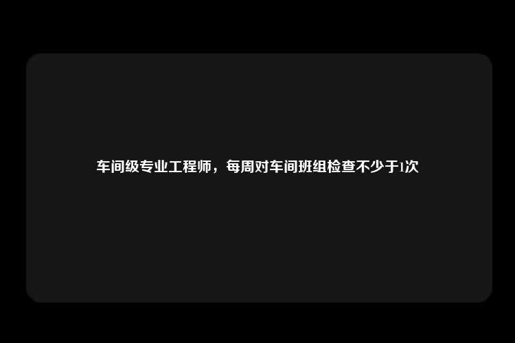 车间级专业工程师，每周对车间班组检查不少于1次