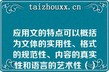 应用文的特点可以概括为文体的实用性、格式的规范性、内容的真实性和语言的艺术性（）