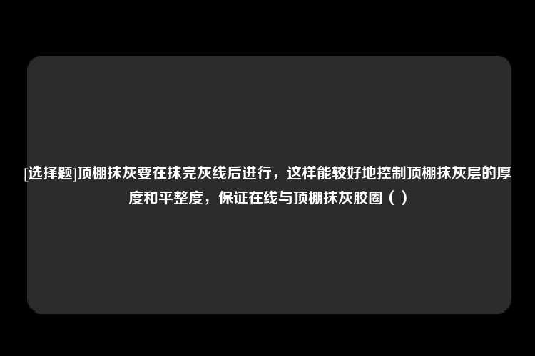 [选择题]顶棚抹灰要在抹完灰线后进行，这样能较好地控制顶棚抹灰层的厚度和平整度，保证在线与顶棚抹灰胶圈（）