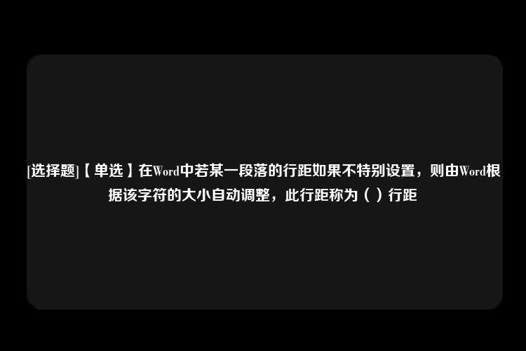 [选择题]【单选】在Word中若某一段落的行距如果不特别设置，则由Word根据该字符的大小自动调整，此行距称为（）行距