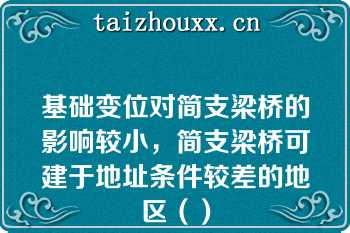 基础变位对简支梁桥的影响较小，简支梁桥可建于地址条件较差的地区（）