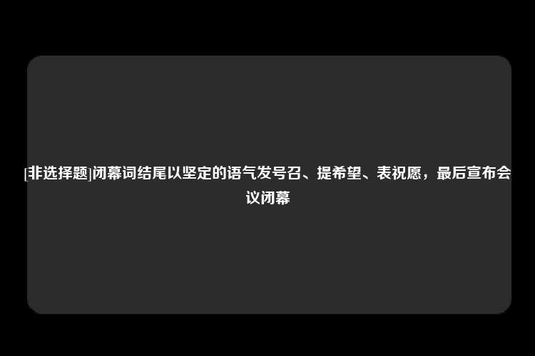 [非选择题]闭幕词结尾以坚定的语气发号召、提希望、表祝愿，最后宣布会议闭幕