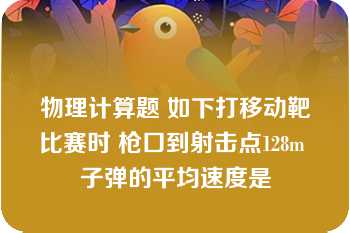 物理计算题 如下打移动靶比赛时 枪口到射击点128m 子弹的平均速度是