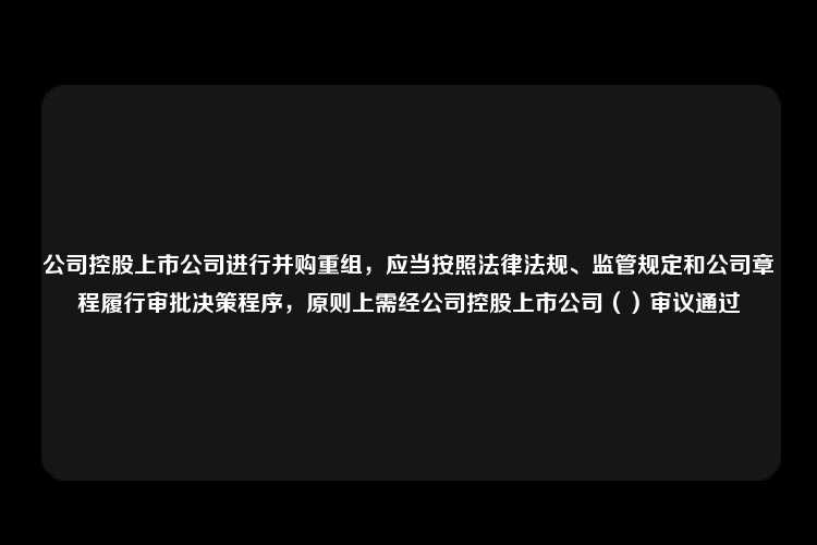 公司控股上市公司进行并购重组，应当按照法律法规、监管规定和公司章程履行审批决策程序，原则上需经公司控股上市公司（）审议通过