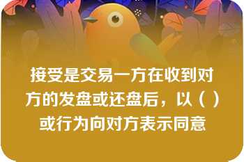 接受是交易一方在收到对方的发盘或还盘后，以（）或行为向对方表示同意