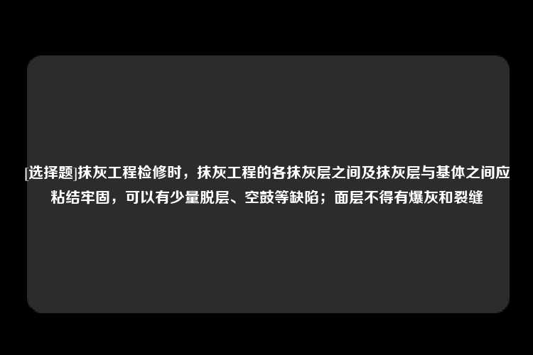 [选择题]抹灰工程检修时，抹灰工程的各抹灰层之间及抹灰层与基体之间应粘结牢固，可以有少量脱层、空鼓等缺陷；面层不得有爆灰和裂缝