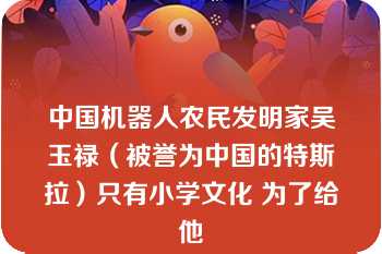 中国机器人农民发明家吴玉禄（被誉为中国的特斯拉）只有小学文化 为了给他