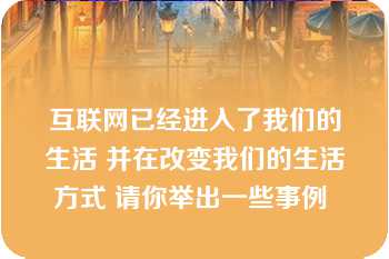 互联网已经进入了我们的生活 并在改变我们的生活方式 请你举出一些事例 