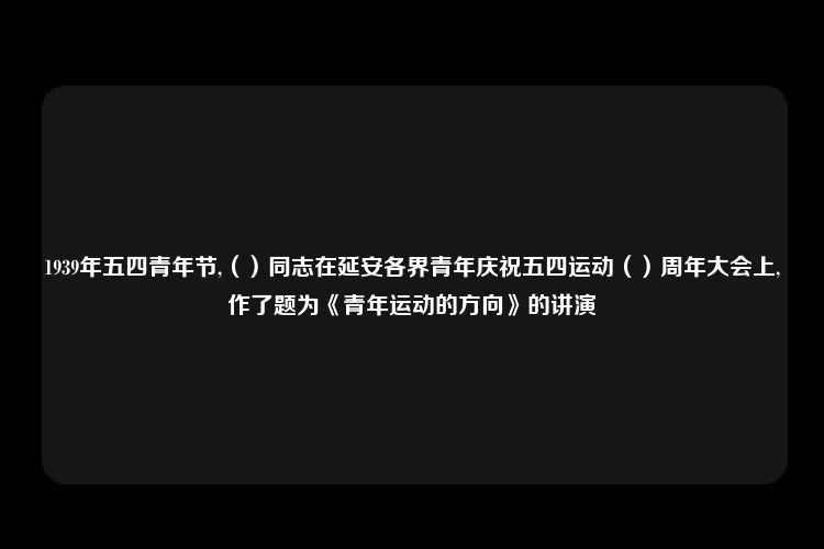 1939年五四青年节,（）同志在延安各界青年庆祝五四运动（）周年大会上,作了题为《青年运动的方向》的讲演