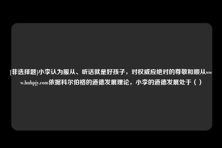 [非选择题]小李认为服从、听话就是好孩子，对权威应绝对的尊敬和顺从www.hnhpjy.com依据科尔伯格的道德发展理论，小李的道德发展处于（）