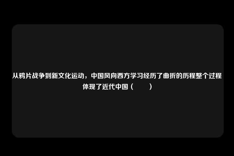 从鸦片战争到新文化运动，中国风向西方学习经历了曲折的历程整个过程体现了近代中国（　　）