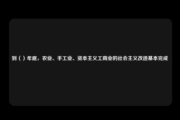 到（）年底，农业、手工业、资本主义工商业的社会主义改造基本完成