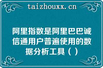 阿里指数是阿里巴巴诚信通用户普遍使用的数据分析工具（）