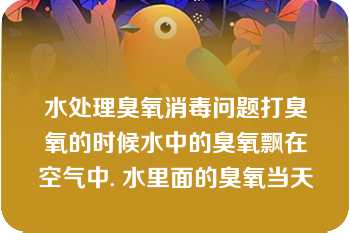 水处理臭氧消毒问题打臭氧的时候水中的臭氧飘在空气中. 水里面的臭氧当天