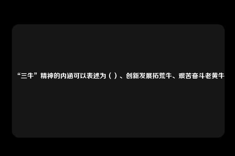 “三牛”精神的内涵可以表述为（）、创新发展拓荒牛、艰苦奋斗老黄牛