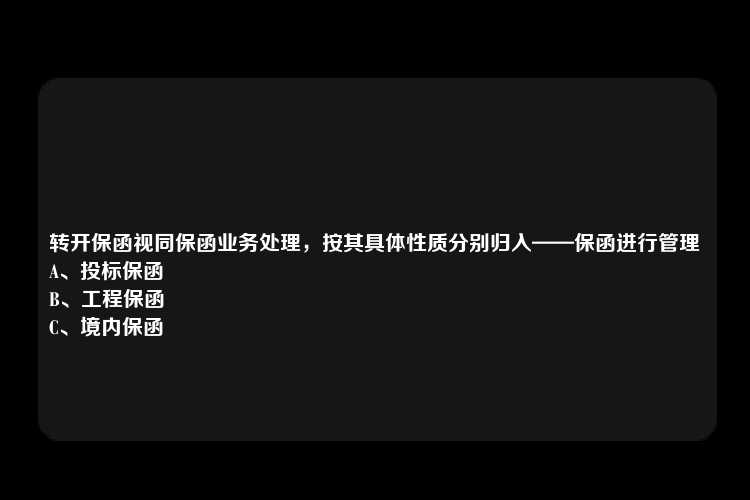 转开保函视同保函业务处理，按其具体性质分别归入——保函进行管理
A、投标保函
B、工程保函
C、境内保函