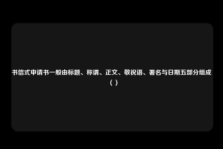 书信式申请书一般由标题、称谓、正文、敬祝语、署名与日期五部分组成（）