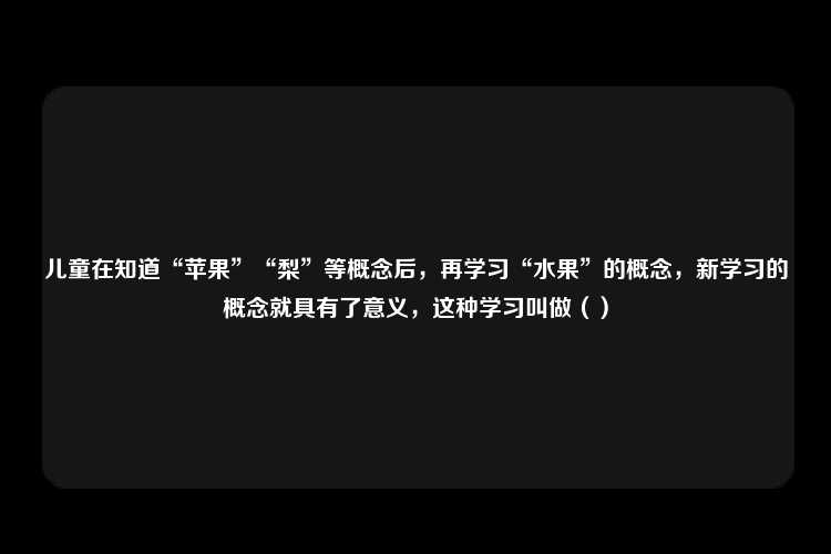 儿童在知道“苹果”“梨”等概念后，再学习“水果”的概念，新学习的概念就具有了意义，这种学习叫做（）