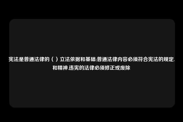 宪法是普通法律的（）立法依据和基础;普通法律内容必须符合宪法的规定.和精神.违宪的法律必须修正或废除