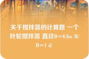 关于搅拌器的计算题 一个叶轮搅拌器 直径D=0.8m H/D=1 d/