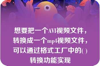 想要把一个AVI视频文件，转换成一个mp4视频文件，可以通过格式工厂中的( )转换功能实现