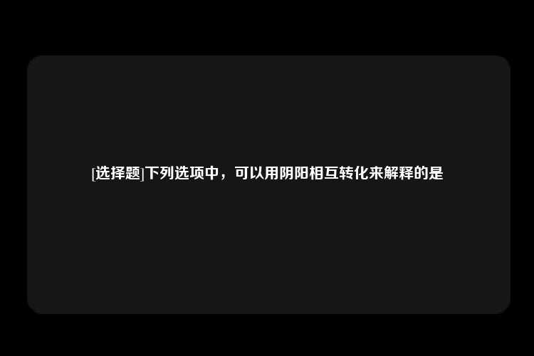 [选择题]下列选项中，可以用阴阳相互转化来解释的是