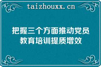 把握三个方面推动党员教育培训提质增效