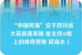 “中国死海”位于四川省大英县蓬莱镇 是北纬30度上的神奇景观 其海水（