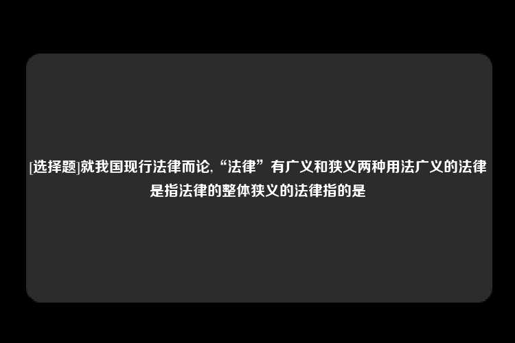 [选择题]就我国现行法律而论,“法律”有广义和狭义两种用法广义的法律是指法律的整体狭义的法律指的是