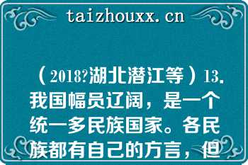 （2018?湖北潜江等）13．我国幅员辽阔，是一个统一多民族国家。各民族都有自己的方言，但各民族之间的文化交流从未间断，形成了中华民族优秀的文化。这得益于   A：秦朝疆域辽阔  B：秦朝统一货币  C：秦朝统一文字  D：秦朝统一度量衡  