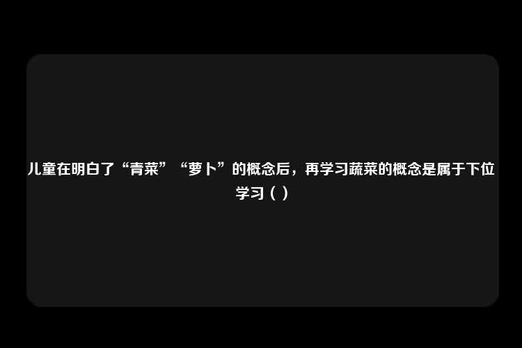 儿童在明白了“青菜”“萝卜”的概念后，再学习蔬菜的概念是属于下位学习（）