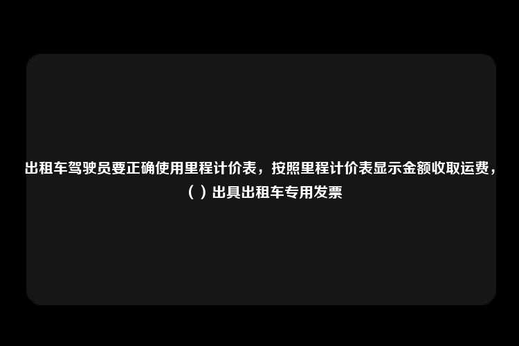 出租车驾驶员要正确使用里程计价表，按照里程计价表显示金额收取运费，（）出具出租车专用发票